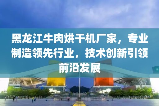 黑龙江牛肉烘干机厂家，专业制造领先行业，技术创新引领前沿发展