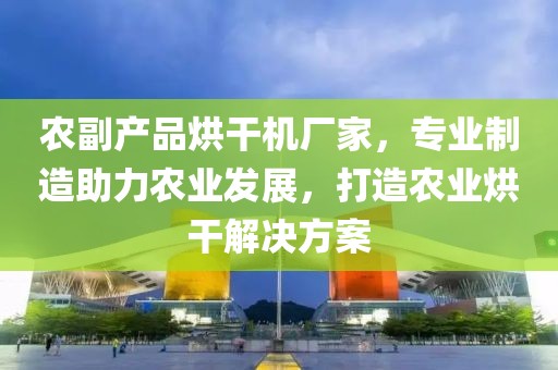 农副产品烘干机厂家，专业制造助力农业发展，打造农业烘干解决方案