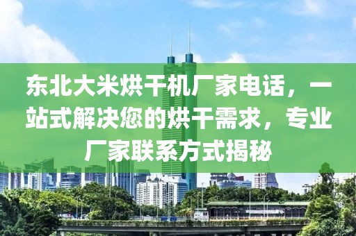 东北大米烘干机厂家电话，一站式解决您的烘干需求，专业厂家联系方式揭秘