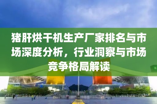 猪肝烘干机生产厂家排名与市场深度分析，行业洞察与市场竞争格局解读