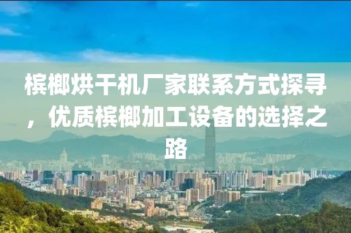 槟榔烘干机厂家联系方式探寻，优质槟榔加工设备的选择之路