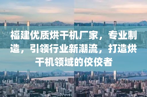 福建优质烘干机厂家，专业制造，引领行业新潮流，打造烘干机领域的佼佼者