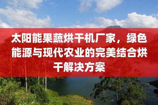 太阳能果蔬烘干机厂家，绿色能源与现代农业的完美结合烘干解决方案