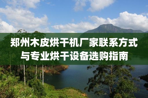 郑州木皮烘干机厂家联系方式与专业烘干设备选购指南