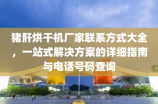 猪肝烘干机厂家联系方式大全，一站式解决方案的详细指南与电话号码查询