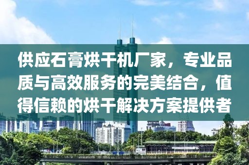 供应石膏烘干机厂家，专业品质与高效服务的完美结合，值得信赖的烘干解决方案提供者