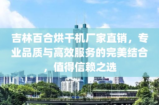 吉林百合烘干机厂家直销，专业品质与高效服务的完美结合，值得信赖之选