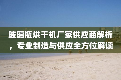 玻璃瓶烘干机厂家供应商解析，专业制造与供应全方位解读