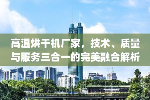 高温烘干机厂家，技术、质量与服务三合一的完美融合解析