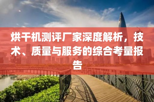 烘干机测评厂家深度解析，技术、质量与服务的综合考量报告