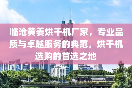 临沧黄姜烘干机厂家，专业品质与卓越服务的典范，烘干机选购的首选之地