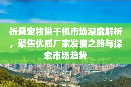 折叠宠物烘干机市场深度解析，聚焦优质厂家发展之路与探索市场趋势