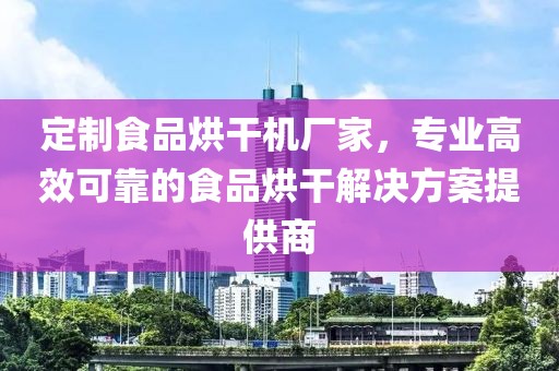 定制食品烘干机厂家，专业高效可靠的食品烘干解决方案提供商