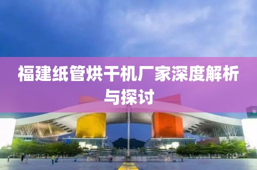 福建纸管烘干机厂家深度解析与探讨