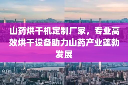 山药烘干机定制厂家，专业高效烘干设备助力山药产业蓬勃发展