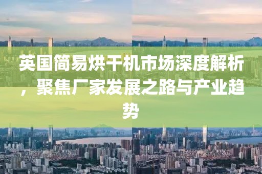 英国简易烘干机市场深度解析，聚焦厂家发展之路与产业趋势