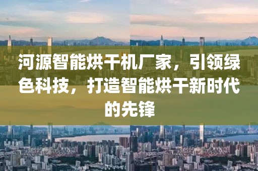 河源智能烘干机厂家，引领绿色科技，打造智能烘干新时代的先锋