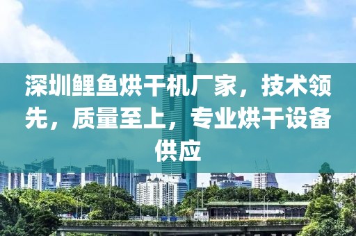 深圳鲤鱼烘干机厂家，技术领先，质量至上，专业烘干设备供应