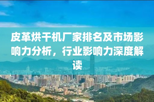 皮革烘干机厂家排名及市场影响力分析，行业影响力深度解读