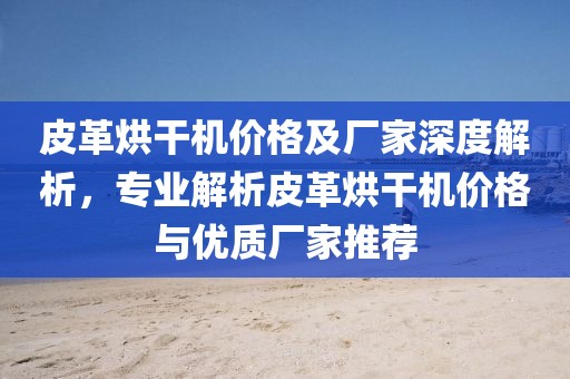 皮革烘干机价格及厂家深度解析，专业解析皮革烘干机价格与优质厂家推荐