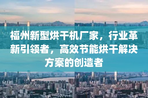 福州新型烘干机厂家，行业革新引领者，高效节能烘干解决方案的创造者