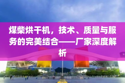 煤柴烘干机，技术、质量与服务的完美结合——厂家深度解析