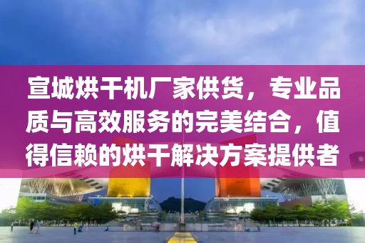 宣城烘干机厂家供货，专业品质与高效服务的完美结合，值得信赖的烘干解决方案提供者