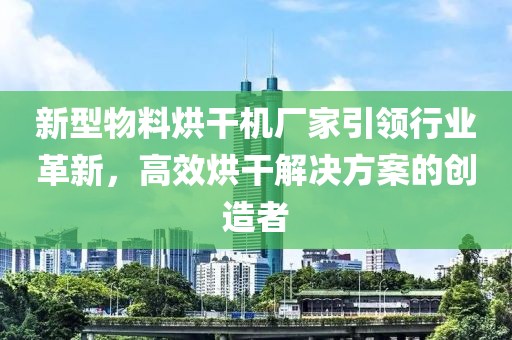 新型物料烘干机厂家引领行业革新，高效烘干解决方案的创造者