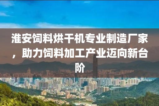 淮安饲料烘干机专业制造厂家，助力饲料加工产业迈向新台阶