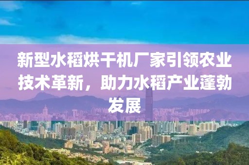 新型水稻烘干机厂家引领农业技术革新，助力水稻产业蓬勃发展