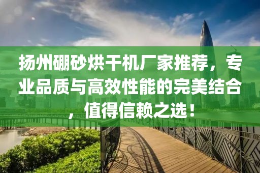 扬州硼砂烘干机厂家推荐，专业品质与高效性能的完美结合，值得信赖之选！