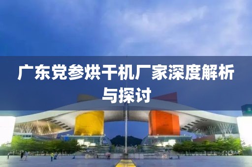 广东党参烘干机厂家深度解析与探讨