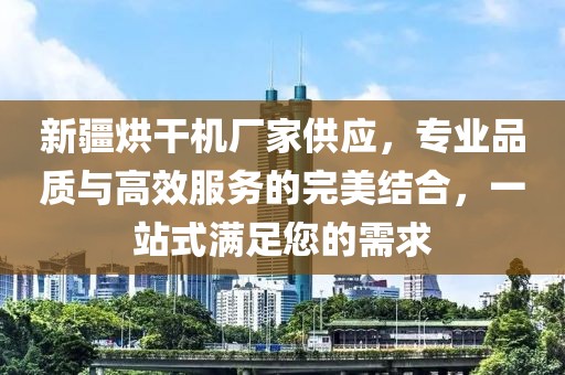 新疆烘干机厂家供应，专业品质与高效服务的完美结合，一站式满足您的需求