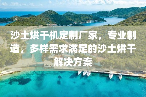 沙土烘干机定制厂家，专业制造，多样需求满足的沙土烘干解决方案