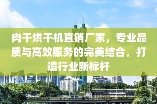 肉干烘干机直销厂家，专业品质与高效服务的完美结合，打造行业新标杆