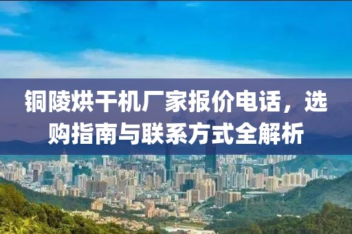 铜陵烘干机厂家报价电话，选购指南与联系方式全解析