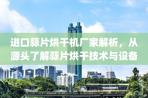 进口蒜片烘干机厂家解析，从源头了解蒜片烘干技术与设备