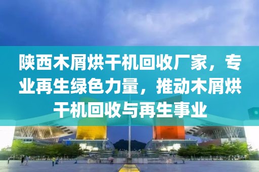 陕西木屑烘干机回收厂家，专业再生绿色力量，推动木屑烘干机回收与再生事业