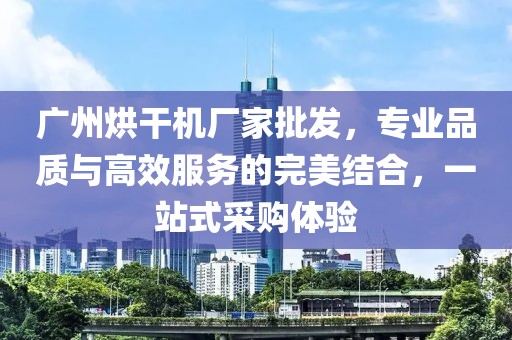 广州烘干机厂家批发，专业品质与高效服务的完美结合，一站式采购体验