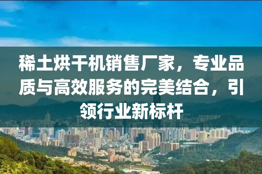 稀土烘干机销售厂家，专业品质与高效服务的完美结合，引领行业新标杆