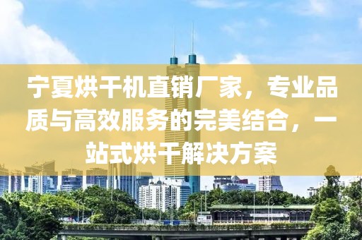 宁夏烘干机直销厂家，专业品质与高效服务的完美结合，一站式烘干解决方案