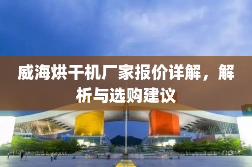 威海烘干机厂家报价详解，解析与选购建议