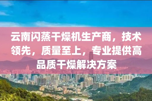 云南闪蒸干燥机生产商，技术领先，质量至上，专业提供高品质干燥解决方案