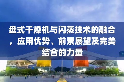 盘式干燥机与闪蒸技术的融合，应用优势、前景展望及完美结合的力量