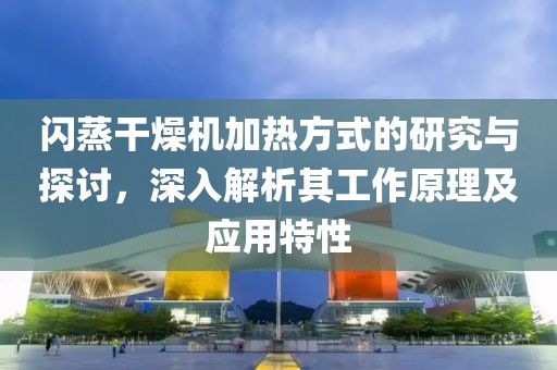 闪蒸干燥机加热方式的研究与探讨，深入解析其工作原理及应用特性