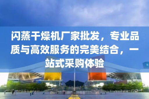 闪蒸干燥机厂家批发，专业品质与高效服务的完美结合，一站式采购体验