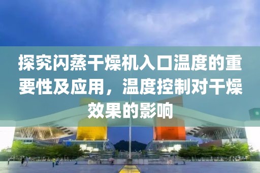 探究闪蒸干燥机入口温度的重要性及应用，温度控制对干燥效果的影响