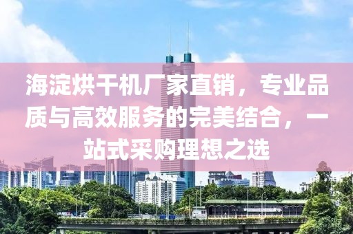 海淀烘干机厂家直销，专业品质与高效服务的完美结合，一站式采购理想之选