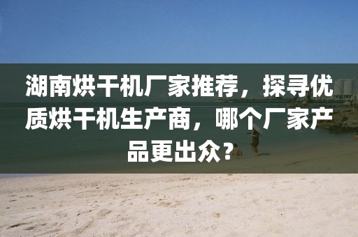 湖南烘干机厂家推荐，探寻优质烘干机生产商，哪个厂家产品更出众？