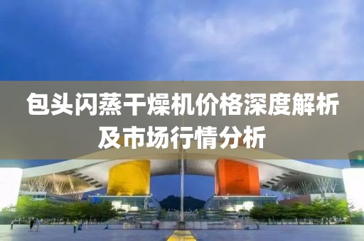 包头闪蒸干燥机价格深度解析及市场行情分析